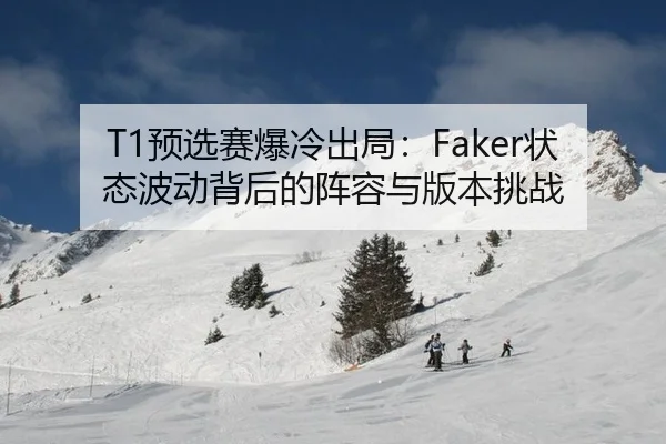 T1预选赛爆冷出局：Faker状态波动背后的阵容与版本挑战